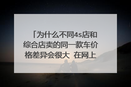 为什么不同4s店和综合店卖的同一款车价格差异会很大 在网上看到一款车4S店大概23万 ,但是综合店只要20万