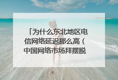 为什么东北地区电信网络延迟那么高（中国网络市场拜摆脱不了，“电信网通双线路”的魔咒）
