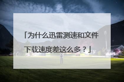为什么迅雷测速和文件下载速度差这么多?