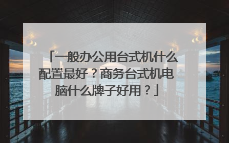 一般办公用台式机什么配置最好?商务台式机电脑什么牌子好用?