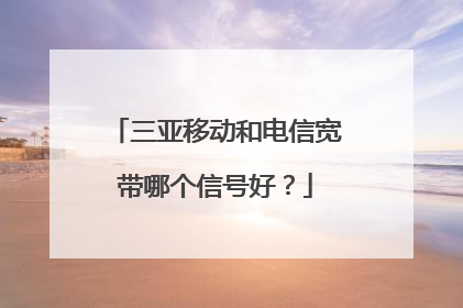 三亚移动和电信宽带哪个信号好？