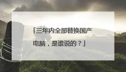 三年内全部替换国产电脑，是谁说的？