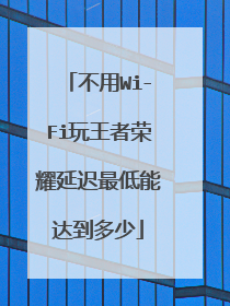 不用Wi-Fi玩王者荣耀延迟最低能达到多少