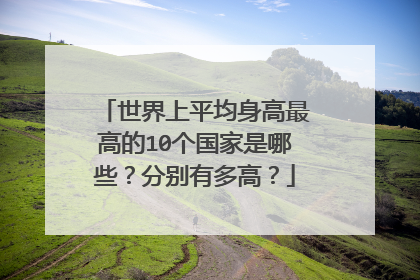 世界上平均身高最高的10个国家是哪些？分别有多高？