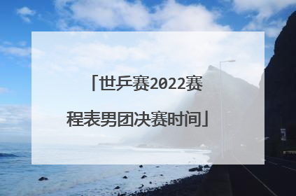 世乒赛2022赛程表男团决赛时间