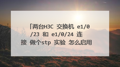 两台H3C 交换机 e1/0/23 和 e1/0/24 连接 做个stp 实验 怎么启用 怎么查看根桥 根端口