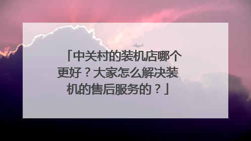 中关村的装机店哪个更好?大家怎么解决装机的售后服务的?