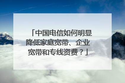 中国电信如何明显降低家庭宽带、企业宽带和专线资费?