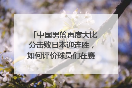 中国男篮再度大比分击败日本迎连胜，如何评价球员们在赛场上的表现？