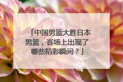 中国男篮大胜日本男篮，赛场上出现了哪些精彩瞬间？