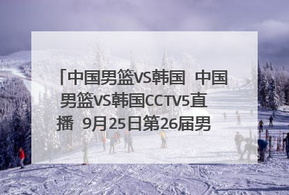 中国男篮VS韩国 中国男篮VS韩国CCTV5直播 9月25日第26届男篮亚锦赛中国男篮VS韩国网络直播在线直播