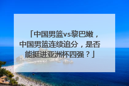 中国男篮vs黎巴嫩,中国男篮连续追分,是否能挺进亚洲杯四强?
