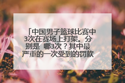 中国男子篮球比赛中3次在赛场上打架。分别是 哪3次？其中最严重的一次受到的罚款是否是17万元？
