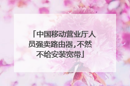 中国移动营业厅人员强卖路由器,不然不给安装宽带