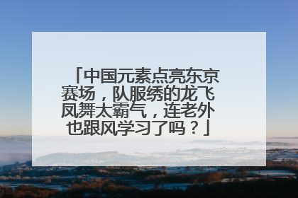 中国元素点亮东京赛场，队服绣的龙飞凤舞太霸气，连老外也跟风学习了吗？