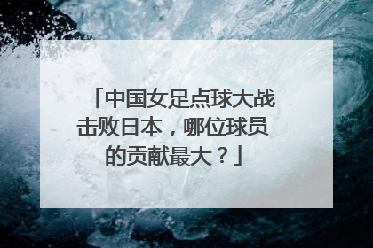 中国女足点球大战击败日本，哪位球员的贡献最大？