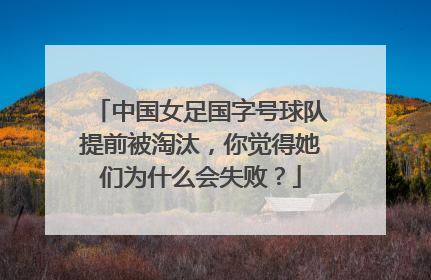 中国女足国字号球队提前被淘汰,你觉得她们为什么会失败?