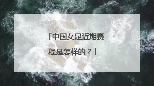 中国女足近期赛程是怎样的？
