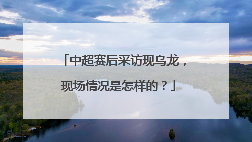 中超赛后采访现乌龙，现场情况是怎样的？