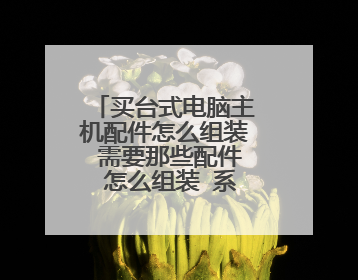 买台式电脑主机配件怎么组装 需要那些配件 怎么组装 系统怎么装