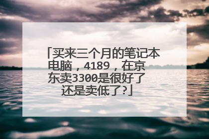 买来三个月的笔记本电脑，4189，在京东卖3300是很好了还是卖低了?