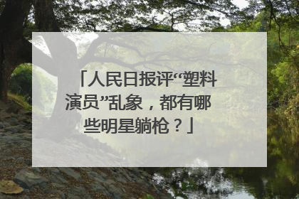 人民日报评“塑料演员”乱象,都有哪些明星躺枪?