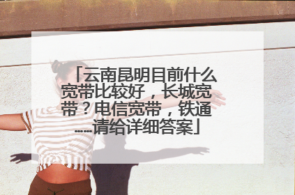 云南昆明目前什么宽带比较好,长城宽带?电信宽带,铁通……请给详细答案