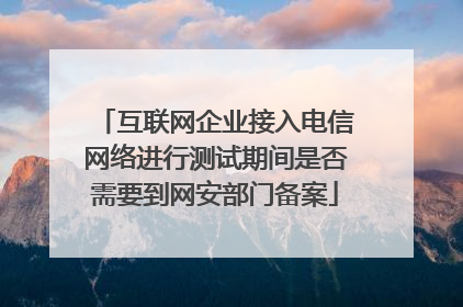互联网企业接入电信网络进行测试期间是否需要到网安部门备案