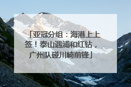 亚冠分组：海港上上签！泰山遇浦和红钻，广州队碰川崎前锋