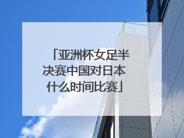 亚洲杯女足半决赛中国对日本什么时间比赛