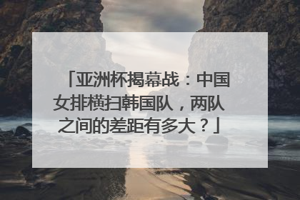 亚洲杯揭幕战：中国女排横扫韩国队，两队之间的差距有多大？