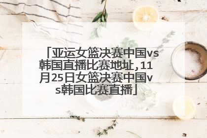 亚运女篮决赛中国vs韩国直播比赛地址,11月25日女篮决赛中国vs韩国比赛直播