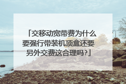 交移动宽带费为什么要强行带装机顶盒还要另外交费这合理吗?