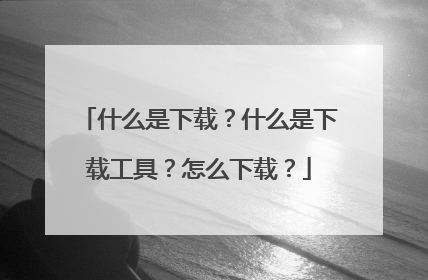什么是下载?什么是下载工具?怎么下载?