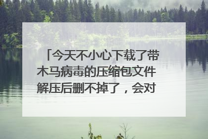 今天不小心下载了带木马病毒的压缩包文件解压后删不掉了,会对电脑造成什么危害