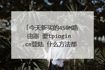 今天新买的450M路由器 要tpiogin.cn登陆 什么方法都试了 就是登不进去。这是怎么回事呀? 求大神解答 急急