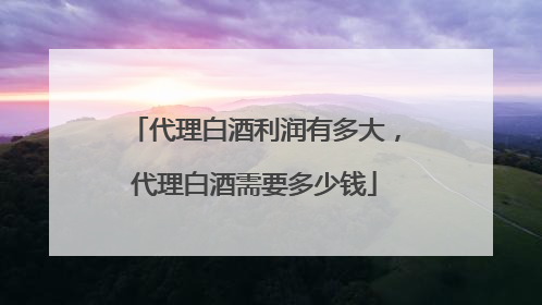 代理白酒利润有多大,代理白酒需要多少钱