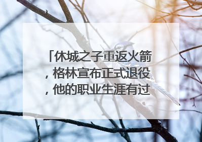 休城之子重返火箭，格林宣布正式退役，他的职业生涯有过哪些高光时刻？