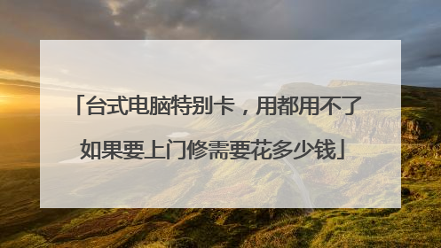 台式电脑特别卡,用都用不了 如果要上门修需要花多少钱