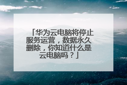 华为云电脑将停止服务运营，数据永久删除，你知道什么是云电脑吗？