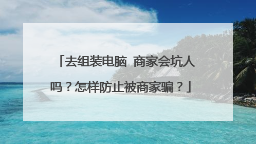 去组装电脑 商家会坑人吗?怎样防止被商家骗?