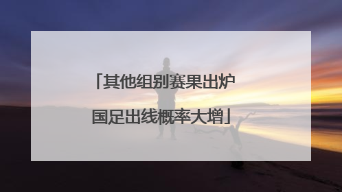 其他组别赛果出炉 国足出线概率大增