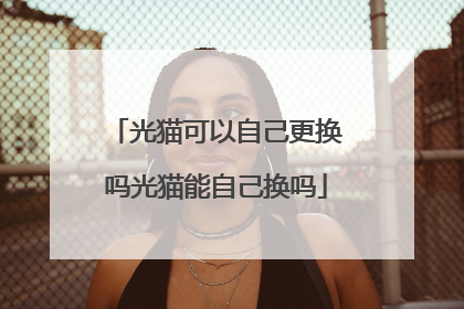 光猫可以自己更换吗光猫能自己换吗