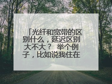 光纤和宽带的区别什么,延迟区别大不大? 举个例子,比如说我住在广东深圳,属于华南地区,家里用的是电