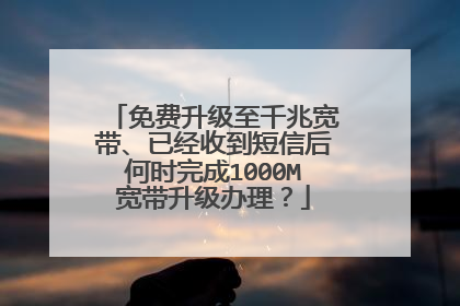 免费升级至千兆宽带、已经收到短信后何时完成1000M宽带升级办理?