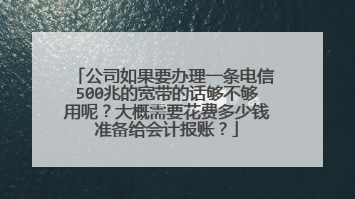 公司如果要办理一条电信500兆的宽带的话够不够用呢?大概需要花费多少钱准备给会计报账?