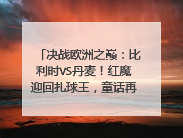 决战欧洲之巅:比利时VS丹麦!红魔迎回扎球王,童话再无男主角?