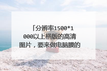 分辨率1500*1000以上横版的高清图片,要来做电脑膜的,好看的都可以来,