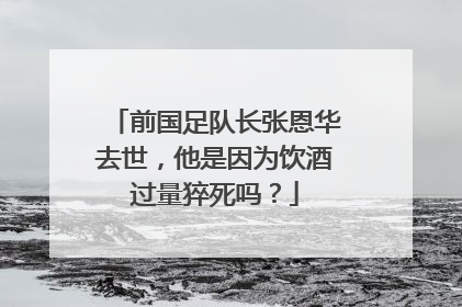 前国足队长张恩华去世,他是因为饮酒过量猝死吗?