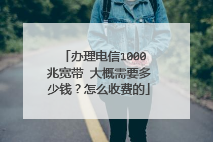 办理电信1000兆宽带 大概需要多少钱？怎么收费的